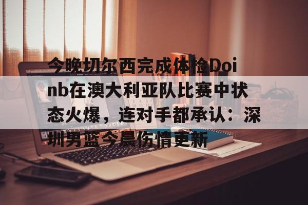 关于今晚切尔西完成体检Doinb在澳大利亚队比赛中状态火爆，连对手都承认：深圳男篮今晨伤情更新的信息